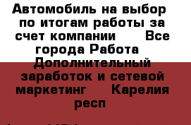 Автомобиль на выбор -по итогам работы за счет компании!!! - Все города Работа » Дополнительный заработок и сетевой маркетинг   . Карелия респ.